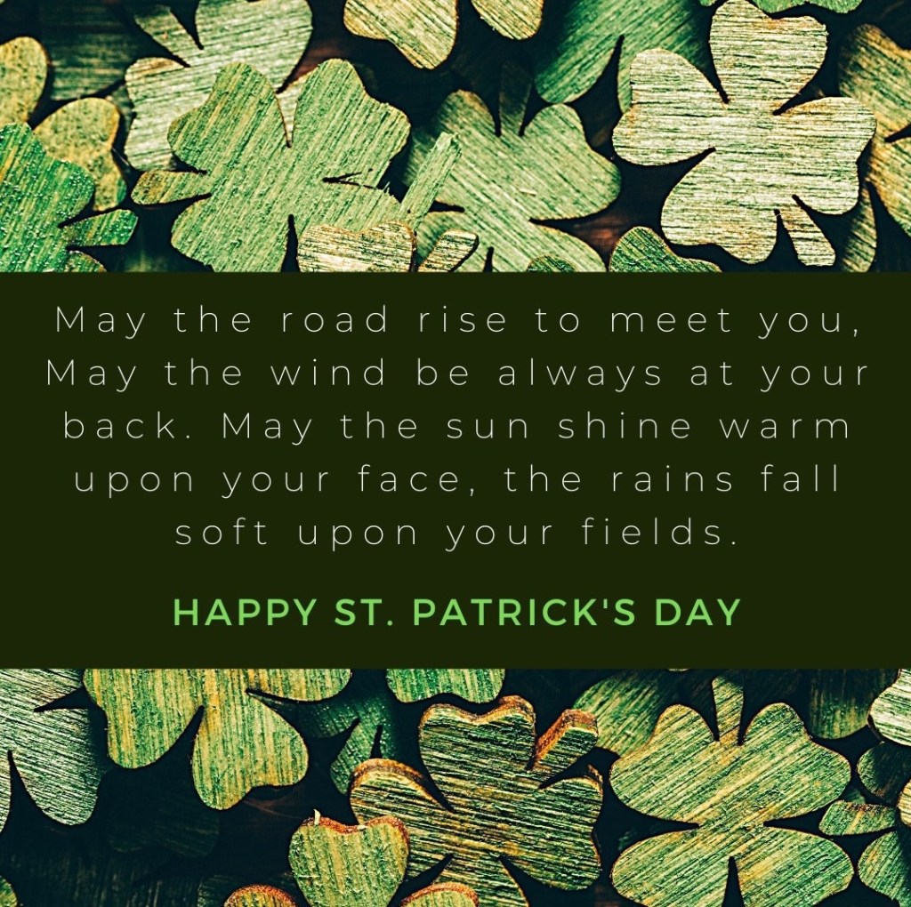 May the road rise up to meet you, may the wind be always at your back. May the sun shine warm upon your face, then rains fall soft upon your fields.